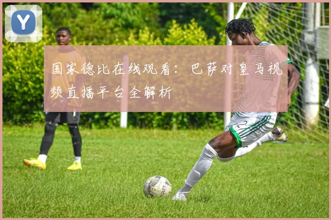 国家德比在线观看：巴萨对皇马视频直播平台全解析