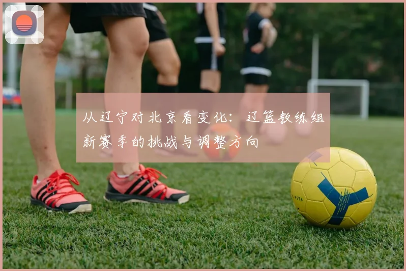 从辽宁对北京看变化：辽篮教练组新赛季的挑战与调整方向