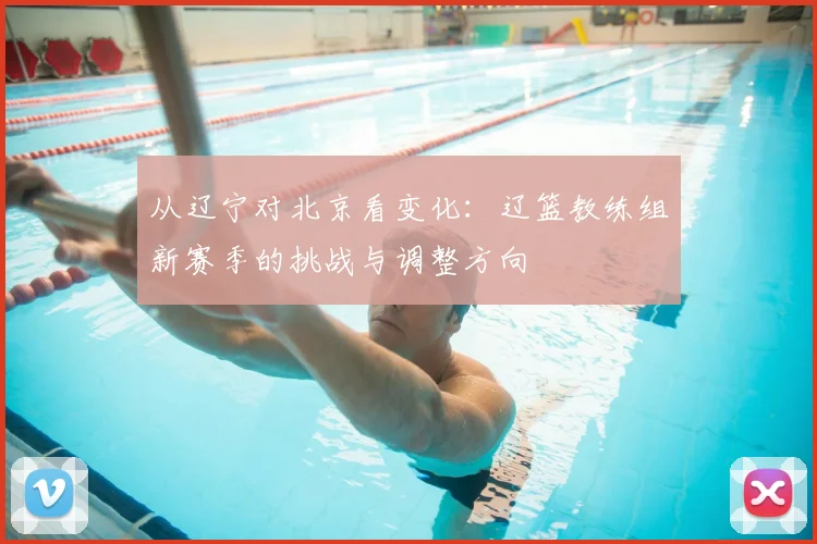 从辽宁对北京看变化：辽篮教练组新赛季的挑战与调整方向