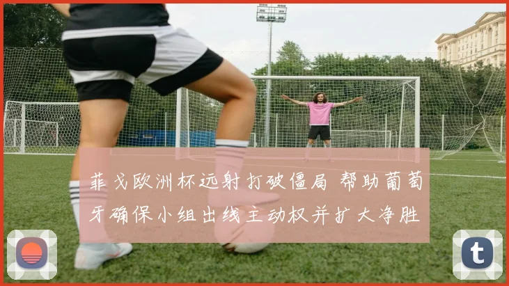 菲戈欧洲杯远射打破僵局 帮助葡萄牙确保小组出线主动权并扩大净胜球优势