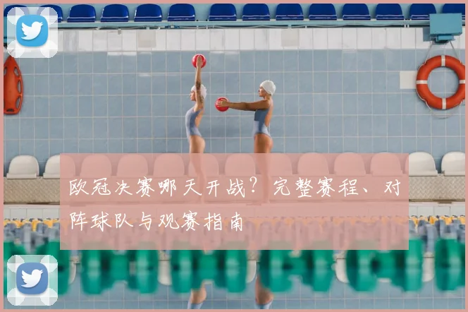 欧冠决赛哪天开战？完整赛程、对阵球队与观赛指南