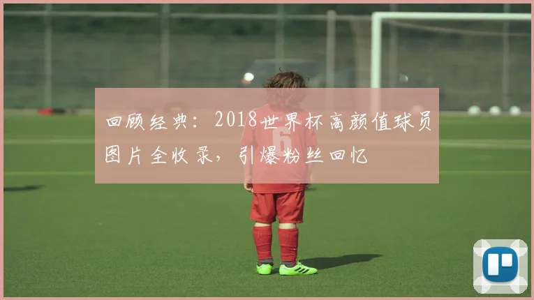 回顾经典：2018世界杯高颜值球员图片全收录，引爆粉丝回忆