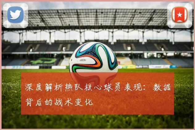 深度解析热队核心球员表现：数据背后的战术变化