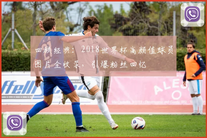 回顾经典：2018世界杯高颜值球员图片全收录，引爆粉丝回忆