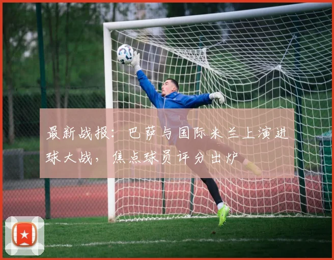 最新战报：巴萨与国际米兰上演进球大战，焦点球员评分出炉