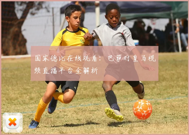 国家德比在线观看：巴萨对皇马视频直播平台全解析