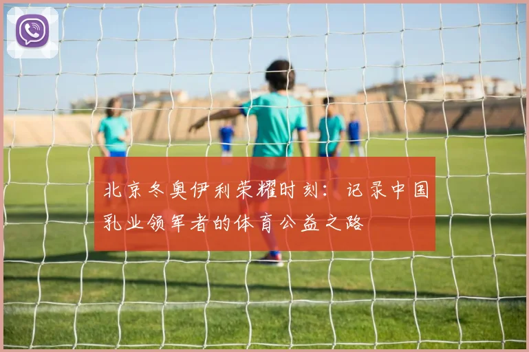 北京冬奥伊利荣耀时刻：记录中国乳业领军者的体育公益之路