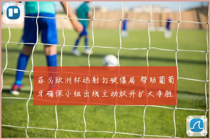 菲戈欧洲杯远射打破僵局 帮助葡萄牙确保小组出线主动权并扩大净胜球优势