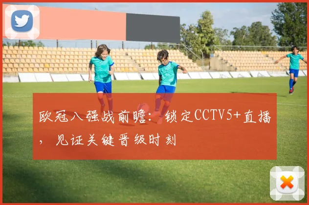 欧冠八强战前瞻：锁定CCTV5+直播，见证关键晋级时刻