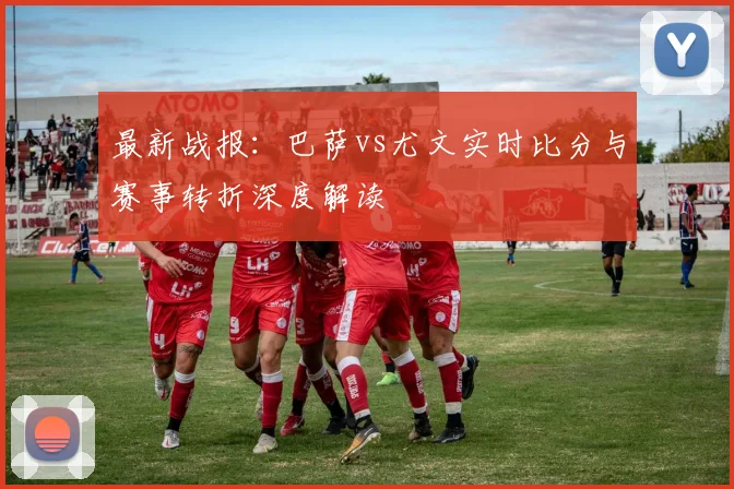 最新战报：巴萨vs尤文实时比分与赛事转折深度解读