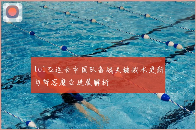 lol亚运会中国队备战关键战术更新与阵容磨合进展解析