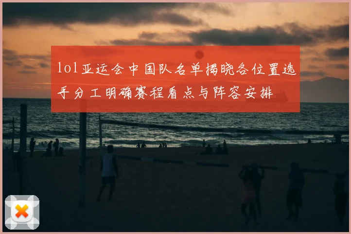 lol亚运会中国队名单揭晓各位置选手分工明确赛程看点与阵容安排