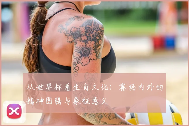 从世界杯看生肖文化：赛场内外的精神图腾与象征意义