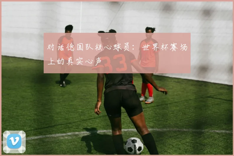 对话德国队核心球员：世界杯赛场上的真实心声