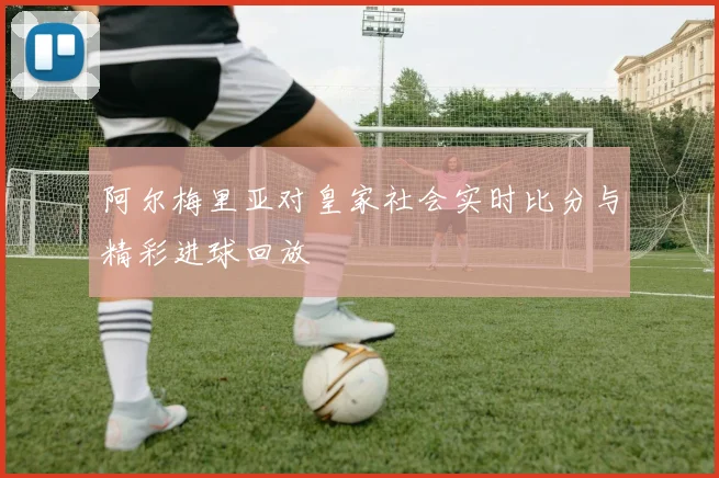 阿尔梅里亚对皇家社会实时比分与精彩进球回放