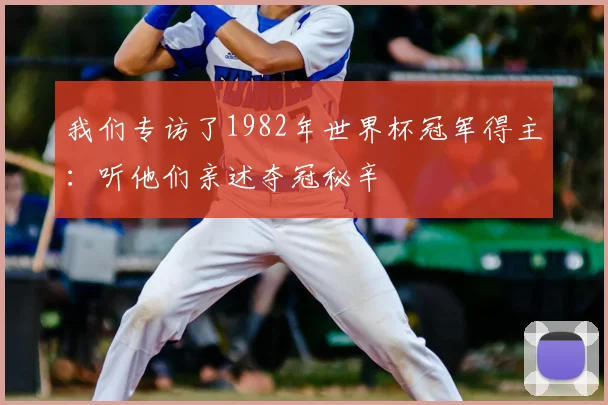 我们专访了1982年世界杯冠军得主:听他们亲述夺冠秘辛