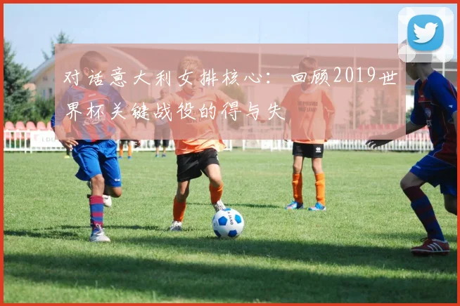 对话意大利女排核心：回顾2019世界杯关键战役的得与失