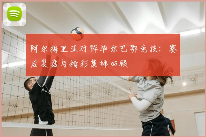 阿尔梅里亚对阵毕尔巴鄂竞技：赛后复盘与精彩集锦回顾
