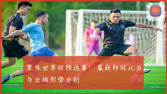 聚焦世界杯预选赛:最新即时比分与出线形势分析
