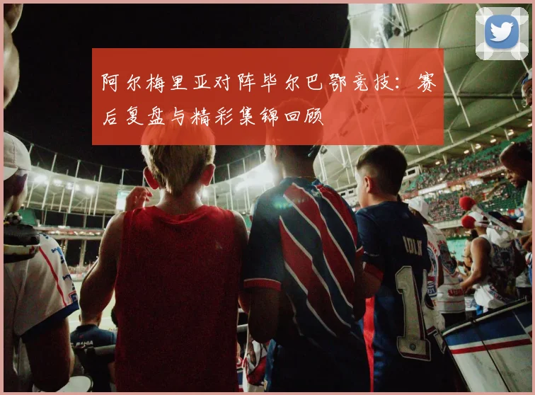 阿尔梅里亚对阵毕尔巴鄂竞技：赛后复盘与精彩集锦回顾