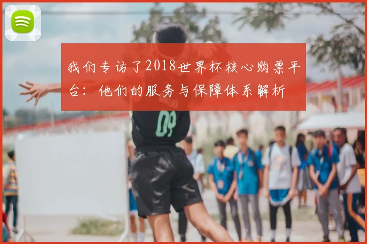 我们专访了2018世界杯核心购票平台:他们的服务与保障体系解析