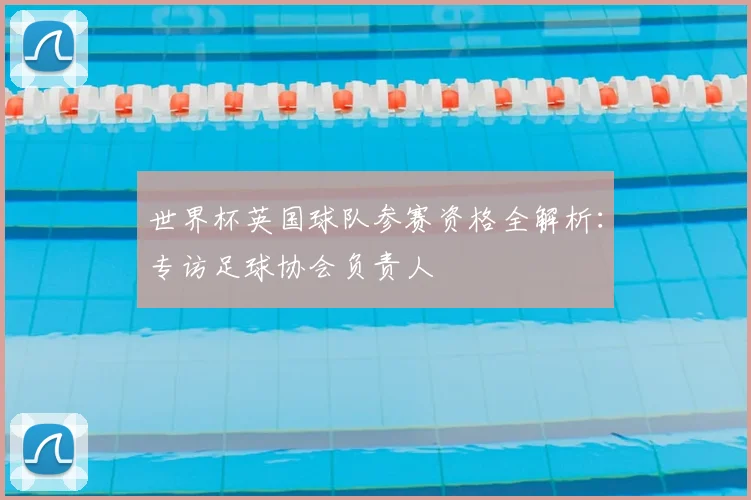 世界杯英国球队参赛资格全解析:专访足球协会负责人