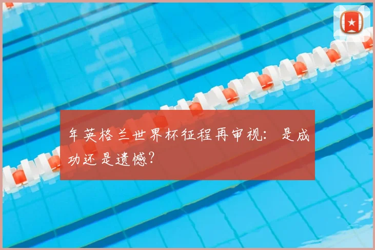 年英格兰世界杯征程再审视:是成功还是遗憾?