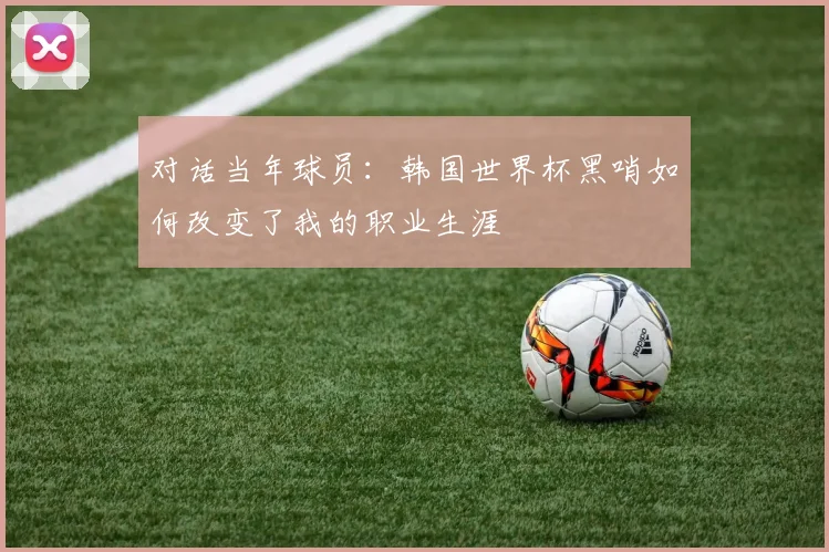 对话当年球员：韩国世界杯黑哨如何改变了我的职业生涯