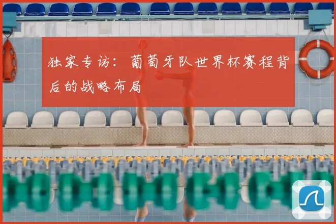 独家专访：葡萄牙队世界杯赛程背后的战略布局