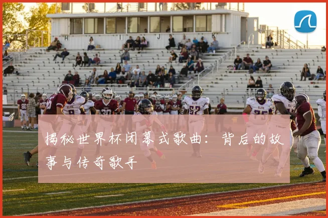 揭秘世界杯闭幕式歌曲：背后的故事与传奇歌手