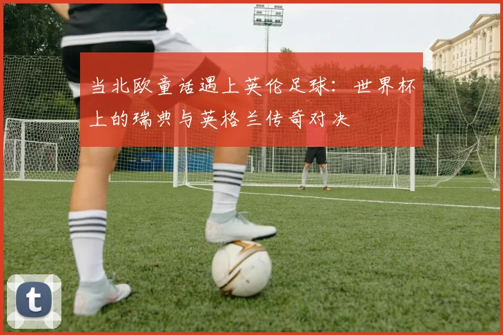 当北欧童话遇上英伦足球：世界杯上的瑞典与英格兰传奇对决