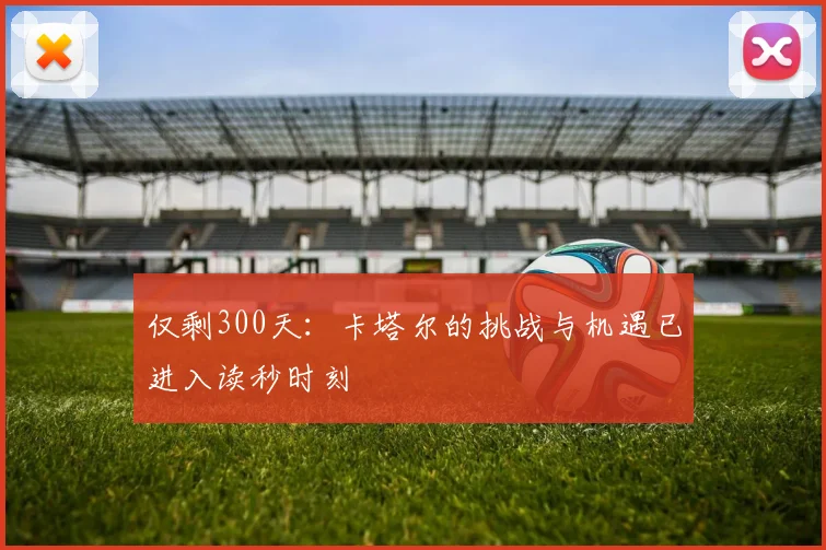 仅剩300天：卡塔尔的挑战与机遇已进入读秒时刻
